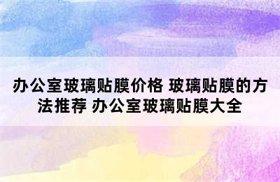 办公室玻璃贴膜价格 玻璃贴膜的方法推荐 办公室玻璃贴膜大全